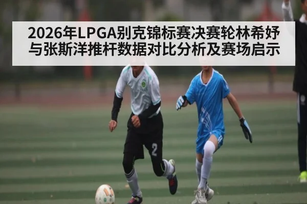 2026年LPGA别克锦标赛决赛轮林希妤与张斯洋推杆数据对比分析及赛场启示